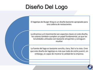 Diseño Del Logo
El logotipo de Burger King es un diseño bastante apropiado para
una cadena de restaurantes.
La dínamica y el movimiento son aspectos claves en este diseño,
los colores también cumplen un papel fundamental, ya que las
tonalidades utilizadas son bastante atrayentes y consiguen
resaltar.
La fuente del logo es bastante sencilla, clara, fácil a la vista. Creo
que este diseño de logotipo es más que todo de estilo juvenil, sin
embargo, es capaz de mostrar la calidad de la empresa.
 