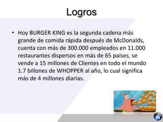 Logros
• Hoy BURGER KING es la segunda cadena más
grande de comida rápida después de McDonalds,
cuenta con más de 300.000 empleados en 11.000
restaurantes dispersos en más de 65 países, se
vende a 15 millones de Clientes en todo el mundo
1.7 billones de WHOPPER al año, lo cual significa
más de 4 millones diarias.
 