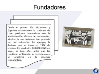 Fundadores
Desde el primer día, McLamore y
Edgerton establecieron la tradición de
crear productos innovadores con la
administración efectiva de restaurantes.
Muchas de sus decisiones han probado
ser casi visionarias. Por ejemplo, la
decisión que se tomó en 1954 de
empacar los productos BURGER KING en
papel, se hizo años antes que las
cuestiones ambientales se convirtieran en
un problema en la industria
restaurantera.
 