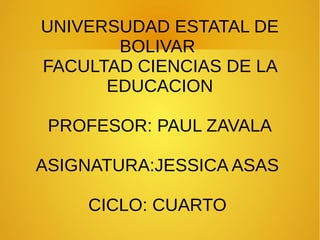 UNIVERSUDAD ESTATAL DE
BOLIVAR
FACULTAD CIENCIAS DE LA
EDUCACION
PROFESOR: PAUL ZAVALA
ASIGNATURA:JESSICA ASAS
CICLO: CUARTO
 