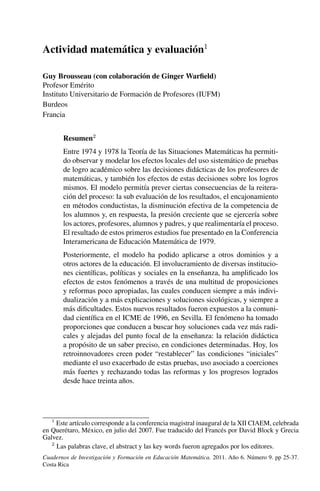 Actividad matemática y evaluación1
Guy Brousseau (con colaboración de Ginger Warﬁeld)
Profesor Emérito
Instituto Universitario de Formación de Profesores (IUFM)
Burdeos
Francia
Resumen2
Entre 1974 y 1978 la Teoría de las Situaciones Matemáticas ha permiti-
do observar y modelar los efectos locales del uso sistemático de pruebas
de logro académico sobre las decisiones didácticas de los profesores de
matemáticas, y también los efectos de estas decisiones sobre los logros
mismos. El modelo permitía prever ciertas consecuencias de la reitera-
ción del proceso: la sub evaluación de los resultados, el encajonamiento
en métodos conductistas, la disminución efectiva de la competencia de
los alumnos y, en respuesta, la presión creciente que se ejercería sobre
los actores, profesores, alumnos y padres, y que realimentaría el proceso.
El resultado de estos primeros estudios fue presentado en la Conferencia
Interamericana de Educación Matemática de 1979.
Posteriormente, el modelo ha podido aplicarse a otros dominios y a
otros actores de la educación. El involucramiento de diversas institucio-
nes cientíﬁcas, políticas y sociales en la enseñanza, ha ampliﬁcado los
efectos de estos fenómenos a través de una multitud de proposiciones
y reformas poco apropiadas, las cuales conducen siempre a más indivi-
dualización y a más explicaciones y soluciones sicológicas, y siempre a
más diﬁcultades. Estos nuevos resultados fueron expuestos a la comuni-
dad cientíﬁca en el ICME de 1996, en Sevilla. El fenómeno ha tomado
proporciones que conducen a buscar hoy soluciones cada vez más radi-
cales y alejadas del punto focal de la enseñanza: la relación didáctica
a propósito de un saber preciso, en condiciones determinadas. Hoy, los
retroinnovadores creen poder “restablecer” las condiciones “iniciales”
mediante el uso exacerbado de estas pruebas, uso asociado a coerciones
más fuertes y rechazando todas las reformas y los progresos logrados
desde hace treinta años.
1
Este artículo corresponde a la conferencia magistral inaugural de la XII CIAEM, celebrada
en Querétaro, México, en julio del 2007. Fue traducido del Francés por David Block y Grecia
Galvez.
2
Las palabras clave, el abstract y las key words fueron agregados por los editores.
Cuadernos de Investigación y Formación en Educación Matemática. 2011. Año 6. Número 9. pp 25-37.
Costa Rica
 