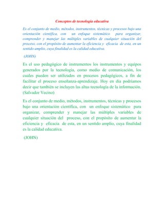 Conceptos de tecnología educativa
Es el conjunto de medio, métodos, instrumentos, técnicas y procesos bajo una
orientación científica, con un enfoque sistemático para organizar,
comprender y manejar las múltiples variables de cualquier situación del
proceso, con el propósito de aumentar la eficiencia y eficacia de esta, en un
sentido amplio, cuya finalidad es la calidad educativa.
(JOHN)
Es el uso pedagógico de instrumentos los instrumentos y equipos
generados por la tecnología, como medio de comunicación, los
cuales pueden ser utilizados en procesos pedagógicos, a fin de
facilitar el proceso enseñanza-aprendizaje. Hoy en día podríamos
decir que también se incluyen las altas tecnología de la información.
(Salvador Vecino)
Es el conjunto de medio, métodos, instrumentos, técnicas y procesos
bajo una orientación científica, con un enfoque sistemático para
organizar, comprender y manejar las múltiples variables de
cualquier situación del proceso, con el propósito de aumentar la
eficiencia y eficacia de esta, en un sentido amplio, cuya finalidad
es la calidad educativa.
(JOHN)
 