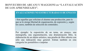 EVALUACIONES NO ESTRUCTURADAS O DE ENSAYO
• Son

aquellas que solicitan al alumno una producción, para lo
que se le otorga libertad de organización, de expresión y, según
los casos, también de selección de contenidos.
Por ejemplo: la exposición de un tema, un ensayo, una
monografía, una argumentación, una dramatización libre, la
elaboración de un objeto artístico, una prueba de libro abierto con
sólo una indicación muy general. Entran también en esta
categoría los portafolios o carpetas

 