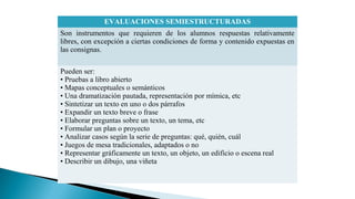 EVALUACIONES SEMIESTRUCTURADAS
Son instrumentos que requieren de los alumnos respuestas relativamente
libres, con excepción a ciertas condiciones de forma y contenido expuestas en
las consignas.
Pueden ser:
• Pruebas a libro abierto
• Mapas conceptuales o semánticos
• Una dramatización pautada, representación por mímica, etc
• Sintetizar un texto en uno o dos párrafos
• Expandir un texto breve o frase
• Elaborar preguntas sobre un texto, un tema, etc
• Formular un plan o proyecto
• Analizar casos según la serie de preguntas: qué, quién, cuál
• Juegos de mesa tradicionales, adaptados o no
• Representar gráficamente un texto, un objeto, un edificio o escena real
• Describir un dibujo, una viñeta

 