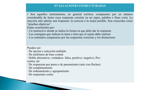 EVALUACIONES ESTRUCTURADAS
• Son aquellos instrumentos, en general escritos, compuestos por un número
considerable de ítems cuya respuesta consiste en un signo, palabra o frase corta. La
mayoría sólo admite una respuesta: la correcta o la mejor posible. Son conocidas como
“pruebas objetivas”.
Están constituidos por:
- Un instructivo donde se indica la forma en que debe dar la respuesta
- Las consignas que indican la tarea o ítem que el sujeto debe realizar
- Los estímulos compuestos por las respuestas correctas y los distractores
Pueden ser:
· De opción o selección múltiple
· De multiítem de base común
· Doble alternativa: verdadero- falso, positivo- negativo, Procontra, etc
· De respuestas por pares o de pareamiento (unir con flechas)
· De completamiento
· De ordenamiento y agrupamiento
· De respuestas cortas

 