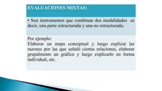 EVALUACIONES MIXTAS:
• Son instrumentos que combinan dos modalidades es
decir, una parte estructurada y una no estructurada:
Por ejemplo:
Elaborar un mapa conceptual y luego explicar las
razones por las que señaló ciertas relaciones, elaborar
grupalmente un gráfico y luego explicarlo en forma
individual, etc.

 