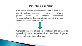 Consiste en plantear por escrito una serie de Ítems a los
que el estudiante responde en el mismo modo. Con la
prueba
escrita,
los
alumnos
demuestran,
fundamentalmente, los aprendizajes cognoscitivos que
adquieren durante cierto período.



Generalmente se aplican al finalizar una unidad de
aprendizaje para comprobar si los estudiantes lograron
los aprendizajes esperados o no.

 