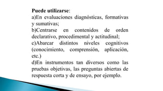 Puede utilizarse:
a)En evaluaciones diagnósticas, formativas
y sumativas;
b)Centrarse en contenidos de orden
declarativo, procedimental y actitudinal;
c)Abarcar distintos niveles cognitivos
(conocimiento, comprensión, aplicación,
etc.)
d)En instrumentos tan diversos como las
pruebas objetivas, las preguntas abiertas de
respuesta corta y de ensayo, por ejemplo.

 