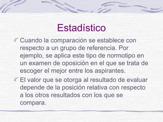 Estadístico
Cuando la comparación se establece con
respecto a un grupo de referencia. Por
ejemplo, se aplica este tipo de normotipo en
un examen de oposición en el que se trata de
escoger el mejor entre los aspirantes.
El valor que se otorga al resultado de evaluar
depende de la posición relativa con respecto
a los otros resultados con los que se
compara.

 