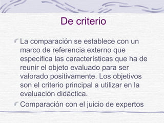 De criterio
La comparación se establece con un
marco de referencia externo que
especifica las características que ha de
reunir el objeto evaluado para ser
valorado positivamente. Los objetivos
son el criterio principal a utilizar en la
evaluación didáctica.
Comparación con el juicio de expertos

 