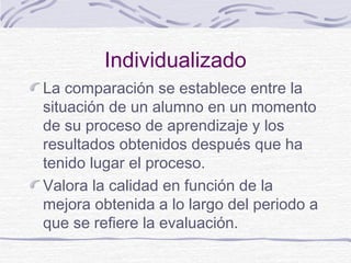 Individualizado
La comparación se establece entre la
situación de un alumno en un momento
de su proceso de aprendizaje y los
resultados obtenidos después que ha
tenido lugar el proceso.
Valora la calidad en función de la
mejora obtenida a lo largo del periodo a
que se refiere la evaluación.

 