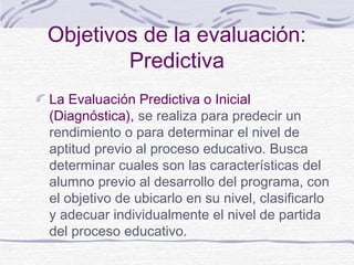 Objetivos de la evaluación:
Predictiva
La Evaluación Predictiva o Inicial
(Diagnóstica), se realiza para predecir un
rendimiento o para determinar el nivel de
aptitud previo al proceso educativo. Busca
determinar cuales son las características del
alumno previo al desarrollo del programa, con
el objetivo de ubicarlo en su nivel, clasificarlo
y adecuar individualmente el nivel de partida
del proceso educativo.

 