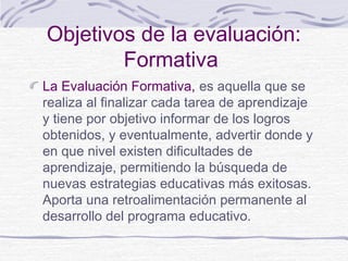 Objetivos de la evaluación:
Formativa
La Evaluación Formativa, es aquella que se
realiza al finalizar cada tarea de aprendizaje
y tiene por objetivo informar de los logros
obtenidos, y eventualmente, advertir donde y
en que nivel existen dificultades de
aprendizaje, permitiendo la búsqueda de
nuevas estrategias educativas más exitosas.
Aporta una retroalimentación permanente al
desarrollo del programa educativo.

 