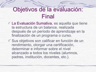 Objetivos de la evaluación:
Final
La Evaluación Sumativa, es aquella que tiene
la estructura de un balance, realizada
después de un período de aprendizaje en la
finalización de un programa o curso.
Sus objetivos son calificar en función de un
rendimiento, otorgar una certificación,
determinar e informar sobre el nivel
alcanzado a todos los niveles (alumnos,
padres, institución, docentes, etc.).

 
