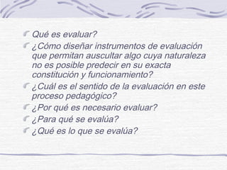 Qué es evaluar?
¿Cómo diseñar instrumentos de evaluación
que permitan auscultar algo cuya naturaleza
no es posible predecir en su exacta
constitución y funcionamiento?
¿Cuál es el sentido de la evaluación en este
proceso pedagógico?
¿Por qué es necesario evaluar?
¿Para qué se evalúa?
¿Qué es lo que se evalúa?

 