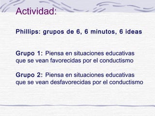 Actividad:
Phillips: grupos de 6, 6 minutos, 6 ideas
Grupo 1: Piensa en situaciones educativas
que se vean favorecidas por el conductismo
Grupo 2: Piensa en situaciones educativas
que se vean desfavorecidas por el conductismo

 