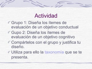 Actividad
Grupo 1: Diseña los ítemes de
evaluación de un objetivo conductual
Gupo 2: Diseña los ítemes de
evaluación de un objetivo cognitivo
Compártelos con el grupo y justifica tu
diseño.
Utiliza para ello la taxonomía que se te
presenta.

 