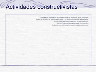 Actividades constructivistas






Enfasis en la identificación del contexto donde las habilidades serán aprendidas.
Enfasis en el control del estudiante en cuanto a la forma cómo manipula la información.
La información es presentada en una variedad de formas.
Apoya el logro de habilidades de alto nivel cognitivo.
Evaluación orientada hacia la transferencia del conocimiento.

 