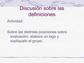 Discusión sobre las
definiciones
Actividad:
Sobre las distintas posiciones sobre
evaluación, elabore un logo y
explíquelo al grupo.

 