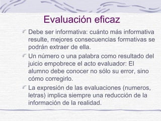 Evaluación eficaz
Debe ser informativa: cuánto más informativa
resulte, mejores consecuencias formativas se
podrán extraer de ella.
Un número o una palabra como resultado del
juicio empobrece el acto evaluador: El
alumno debe conocer no sólo su error, sino
cómo corregirlo.
La expresión de las evaluaciones (numeros,
letras) implica siempre una reducción de la
información de la realidad.

 