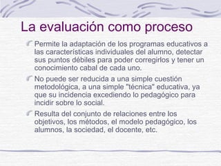 La evaluación como proceso
Permite la adaptación de los programas educativos a
las características individuales del alumno, detectar
sus puntos débiles para poder corregirlos y tener un
conocimiento cabal de cada uno.
No puede ser reducida a una simple cuestión
metodológica, a una simple "técnica" educativa, ya
que su incidencia excediendo lo pedagógico para
incidir sobre lo social.
Resulta del conjunto de relaciones entre los
objetivos, los métodos, el modelo pedagógico, los
alumnos, la sociedad, el docente, etc.

 