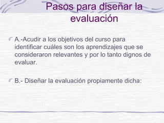 Pasos para diseñar la
evaluación
A.-Acudir a los objetivos del curso para
identificar cuáles son los aprendizajes que se
consideraron relevantes y por lo tanto dignos de
evaluar.
B.- Diseñar la evaluación propiamente dicha:

 