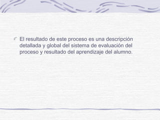 El resultado de este proceso es una descripción
detallada y global del sistema de evaluación del
proceso y resultado del aprendizaje del alumno.

 