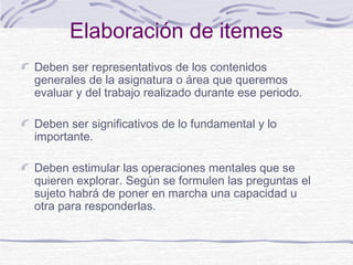 Elaboración de itemes
Deben ser representativos de los contenidos
generales de la asignatura o área que queremos
evaluar y del trabajo realizado durante ese periodo.
Deben ser significativos de lo fundamental y lo
importante.
Deben estimular las operaciones mentales que se
quieren explorar. Según se formulen las preguntas el
sujeto habrá de poner en marcha una capacidad u
otra para responderlas.

 
