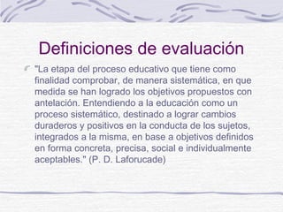 Definiciones de evaluación
"La etapa del proceso educativo que tiene como
finalidad comprobar, de manera sistemática, en que
medida se han logrado los objetivos propuestos con
antelación. Entendiendo a la educación como un
proceso sistemático, destinado a lograr cambios
duraderos y positivos en la conducta de los sujetos,
integrados a la misma, en base a objetivos definidos
en forma concreta, precisa, social e individualmente
aceptables." (P. D. Laforucade)

 