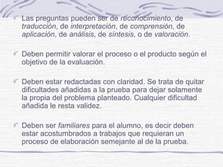 Las preguntas pueden ser de reconocimiento, de
traducción, de interpretación, de comprensión, de
aplicación, de análisis, de síntesis, o de valoración.
Deben permitir valorar el proceso o el producto según el
objetivo de la evaluación.
Deben estar redactadas con claridad. Se trata de quitar
dificultades añadidas a la prueba para dejar solamente
la propia del problema planteado. Cualquier dificultad
añadida le resta validez.
Deben ser familiares para el alumno, es decir deben
estar acostumbrados a trabajos que requieran un
proceso de elaboración semejante al de la prueba.

 