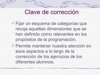 Clave de corrección
Fijar un esquema de categorías que
recoja aquellas dimensiones que se
han definido como relevantes en los
propósitos de la programación.
Permite mantener nuestra atención en
esos aspectos a lo largo de la
corrección de los ejercicios de los
diferentes alumnos.

 