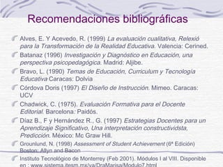 Recomendaciones bibliográficas
Alves, E. Y Acevedo, R. (1999) La evaluación cualitativa, Relexió
para la Transformación de la Realidad Educativa. Valencia: Cerined.
Batanaz (1996) Investigación y Diagnóstico en Educación, una
perspectiva psicopedagógica. Madrid: Aljibe.
Bravo, L. (1990) Temas de Educación, Curriculum y Tecnología
Educativa Caracas: Dolvia
Córdova Doris (1997) El Diseño de Instrucción. Mimeo. Caracas:
UCV
Chadwick, C. (1975). Evaluación Formativa para el Docente
Editorial. Barcelona: Paidós.
Díaz B., F y Hernández R., G. (1997) Estrategias Docentes para un
Aprendizaje Significativo, Una interpretación constructividsta,
Predicción. México: Mc Graw Hill.
Grounlund, N. (1998) Assessment of Student Achievement (6ª Edición)
Boston: Allyn and Bacon
Instituto Tecnológico de Monterrey (Feb 2001). Módulos I al VIII. Disponible

 