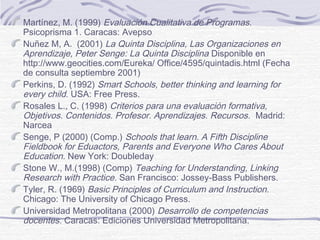 Martínez, M. (1999) Evaluación Cualitativa de Programas.
Psicoprisma 1. Caracas: Avepso
Nuñez M, A. (2001) La Quinta Disciplina, Las Organizaciones en
Aprendizaje, Peter Senge: La Quinta Disciplina Disponible en
http://www.geocities.com/Eureka/ Office/4595/quintadis.html (Fecha
de consulta septiembre 2001)
Perkins, D. (1992) Smart Schools, better thinking and learning for
every child. USA: Free Press.
Rosales L., C. (1998) Criterios para una evaluación formativa,
Objetivos. Contenidos. Profesor. Aprendizajes. Recursos. Madrid:
Narcea
Senge, P (2000) (Comp.) Schools that learn. A Fifth Discipline
Fieldbook for Eduactors, Parents and Everyone Who Cares About
Education. New York: Doubleday
Stone W., M.(1998) (Comp) Teaching for Understanding, Linking
Research with Practice. San Francisco: Jossey-Bass Publishers.
Tyler, R. (1969) Basic Principles of Curriculum and Instruction.
Chicago: The University of Chicago Press.
Universidad Metropolitana (2000) Desarrollo de competencias
docentes. Caracas: Ediciones Universidad Metropolitana.

 