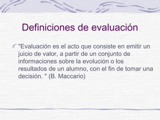 Definiciones de evaluación
"Evaluación es el acto que consiste en emitir un
juicio de valor, a partir de un conjunto de
informaciones sobre la evolución o los
resultados de un alumno, con el fin de tomar una
decisión. " (B. Maccario)

 