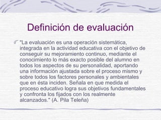 Definición de evaluación
"La evaluación es una operación sistemática,
integrada en la actividad educativa con el objetivo de
conseguir su mejoramiento continuo, mediante el
conocimiento lo más exacto posible del alumno en
todos los aspectos de su personalidad, aportando
una información ajustada sobre el proceso mismo y
sobre todos los factores personales y ambientales
que en ésta inciden. Señala en que medida el
proceso educativo logra sus objetivos fundamentales
y confronta los fijados con los realmente
alcanzados." (A. Pila Teleña)

 