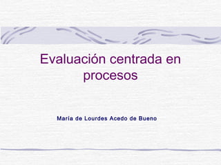 Evaluación centrada en
procesos
María de Lourdes Acedo de Bueno

 