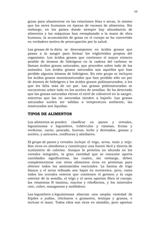 10
grasa para abastecerse en las estaciones frías o secas, lo mismo
que los seres humanos en épocas de escasez de alimentos. Sin
embargo, en los países donde siempre hay abundancia de
alimentos y las máquinas han reemplazado a la mano de obra
humana, la acumulación de grasa en el cuerpo se ha convertido
en verdadero motivo de preocupación por la salud.
Las grasas de la dieta se descomponen en ácidos grasos que
pasan a la sangre para formar los triglicéridos propios del
organismo. Los ácidos grasos que contienen el mayor número
posible de átomos de hidrógeno en la cadena del carbono se
llaman ácidos grasos saturados, que proceden sobre todo de los
animales. Los ácidos grasos saturados son aquellos que han
perdido algunos átomos de hidrógeno. En este grupo se incluyen
los ácidos grasos monoinsaturados que han perdido sólo un par
de átomos de hidrógeno y los ácidos grasos poliinsarurados, a los
que les falta más de un par. Las grasas poliinsaturadas se
encuentran sobre todo en los aceites de semillas. Se ha detectado
que las grasas saturadas elevan el nivel de colesterol en la sangre,
mientras que las no saturadas tienden a bajarlo. Las grasas
saturadas suelen ser sólidas a temperatura ambiente; las
insaturadas son líquidas.
TIPOS DE ALIMENTOS
Los alimentos se pueden clasificar en panes y cereales,
leguminosas o legumbres, tubérculos y rizomas, frutas y
verduras, carne, pescado, huevos; leche y derivados, grasas y
aceites, y azúcares, confituras y almíbares.
El grupo de panes y cereales incluye el trigo, arroz, maíz y mijo.
Son ricos en almidones y constituyen una fuente fácil y directa de
suministro de calorías. Aunque la proteína no abunda en los
cereales integrales, la gran cantidad que se consume aporta
cantidades significativas, las cuales, sin embargo, deben
complementarse con otros alimentos ricos en proteínas para
obtener todos los aminoácidos esenciales. La harina de trigo
blanco y el arroz refinado son bajos en nutrientes, pero, como
todos los cereales enteros que contienen el germen y la capa
exterior de la semilla, el trigo y el arroz aportan fibra al cuerpo:
las vitaminas B tiamina, niacina y riboflavina, y los minerales
cinc, cobre, manganeso y molibdeno.
Las legumbres o leguminosas abarcan una amplia variedad de
frijoles o judías, chícharos o guisantes, lentejas y granos, e
incluso el maní. Todos ellos son ricos en almidón, pero aportan
 