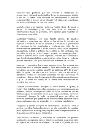 11
bastante más proteína que los cereales o tubérculos. La
proporción y el tipo de aminoácidos de las leguminosas es similar
a los de la carne. Sus cadenas de aminoácidos a menudo
complementan a las del arroz, el maíz y el trigo, que constituyen
los alimentos básicos de muchos países.
Los tubérculos y los rizomas incluyen varios tipos de papa o
patata, la mandioca y el taro. Son ricos en almidón y
relativamente bajos en proteína, pero aportan gran variedad de
vitaminas y minerales.
Las frutas y verduras son una fuente directa de muchos
minerales y vitaminas que faltan en las dietas de cereales, en
especial la vitamina C de los cítricos y la vitamina A procedente
del caroteno de las zanahorias y verduras con hoja. En las
verduras están presentes el sodio, cobalto, cloro, cobre, magnesio,
manganeso, fósforo y potasio. La celulosa de las verduras, casi
imposible de digerir, proporciona el soporte necesario para hacer
pasar la comida por el tracto digestivo. Muchas de las vitaminas
más frágiles hidrosolubles se encuentran en las frutas y verduras,
pero se destruyen con gran facilidad con el exceso de cocción.
La carne, el pescado y los huevos aportan todos los aminoácidos
esenciales que el cuerpo necesita para ensamblar sus propias
proteínas. La carne contiene un 20% de proteína, 20% de grasa y
60% de agua. Las vísceras son fuentes ricas en vitaminas y
minerales. Todos los pescados contienen un alto porcentaje de
proteínas, y los aceites de algunos de ellos son ricos en vitaminas
D y A. La clara del huevo es la forma más concentrada de
proteína que existe.
La leche y sus derivados incluyen la leche entera, el queso, el
yogur y los helados, todos ellos conocidos por su abundancia en
proteína, fósforo y en especial calcio. La leche también es rica en
vitaminas pero no contiene hierro y, si es pasteurizada, carece de
vitamina C. Aunque la leche es esencial para los niños, su
excesivo consumo por parte de los adultos puede producir ácidos
grasos saturados que se acumulan en el sistema circulatorio.
Las grasas y aceites incluyen la mantequilla, manteca, sebo y
aceites vegetales. Todos ellos tienen un alto contenido de calorías,
pero, aparte de la mantequilla y algunos aceites vegetales como el
de palma, contienen pocos nutrientes.
Los azúcares, confituras y almíbares se consumen en grandes
cantidades en algunos países, donde constituyen una gran parte
del aporte de hidratos de carbono. La miel y el jarabe de arce
 