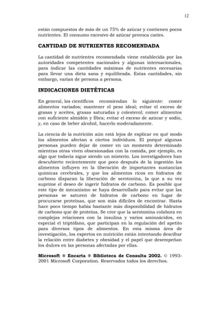 12
están compuestos de más de un 75% de azúcar y contienen pocos
nutrientes. El consumo excesivo de azúcar provoca caries.
CANTIDAD DE NUTRIENTES RECOMENDADA
La cantidad de nutrientes recomendada viene establecida por las
autoridades competentes nacionales y algunas internacionales,
para indicar las cantidades máximas de nutrientes necesarias
para llevar una dieta sana y equilibrada. Estas cantidades, sin
embargo, varían de persona a persona.
INDICACIONES DIETÉTICAS
En general, los científicos recomiendan lo siguiente: comer
alimentos variados; mantener el peso ideal; evitar el exceso de
grasas y aceites, grasas saturadas y colesterol; comer alimentos
con suficiente almidón y fibra; evitar el exceso de azúcar y sodio,
y, en caso de beber alcohol, hacerlo moderadamente.
La ciencia de la nutrición aún está lejos de explicar en qué modo
los alimentos afectan a ciertos individuos. El porqué algunas
personas pueden dejar de comer en un momento determinado
mientras otras viven obsesionadas con la comida, por ejemplo, es
algo que todavía sigue siendo un misterio. Los investigadores han
descubierto recientemente que poco después de la ingestión los
alimentos influyen en la liberación de importantes sustancias
químicas cerebrales, y que los alimentos ricos en hidratos de
carbono disparan la liberación de serotonina, la que a su vez
suprime el deseo de ingerir hidratos de carbono. Es posible que
este tipo de mecanismo se haya desarrollado para evitar que las
personas se saturen de hidratos de carbono en lugar de
procurarse proteínas, que son más difíciles de encontrar. Hasta
hace poco tiempo había bastante más disponibilidad de hidratos
de carbono que de proteína. Se cree que la serotonina colabora en
complejas relaciones con la insulina y varios aminoácidos, en
especial el triptófano, que participan en la regulación del apetito
para diversos tipos de alimentos. En esta misma área de
investigación, los expertos en nutrición están intentando descifrar
la relación entre diabetes y obesidad y el papel que desempeñan
los dulces en las personas afectadas por ellas.
Microsoft ® Encarta ® Biblioteca de Consulta 2002. © 1993-
2001 Microsoft Corporation. Reservados todos los derechos.
 