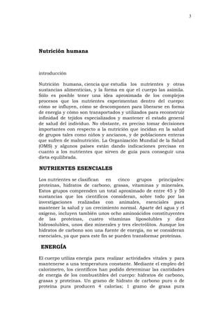 3
Nutrición humana
introducción
Nutrición humana, ciencia que estudia los nutrientes y otras
sustancias alimenticias, y la forma en que el cuerpo las asimila.
Sólo es posible tener una idea aproximada de los complejos
procesos que los nutrientes experimentan dentro del cuerpo:
cómo se influyen, cómo se descomponen para liberarse en forma
de energía y cómo son transportados y utilizados para reconstruir
infinidad de tejidos especializados y mantener el estado general
de salud del individuo. No obstante, es preciso tomar decisiones
importantes con respecto a la nutrición que incidan en la salud
de grupos tales como niños y ancianos, y de poblaciones enteras
que sufren de malnutrición. La Organización Mundial de la Salud
(OMS) y algunos países están dando indicaciones precisas en
cuanto a los nutrientes que sirven de guía para conseguir una
dieta equilibrada.
NUTRIENTES ESENCIALES
Los nutrientes se clasifican en cinco grupos principales:
proteínas, hidratos de carbono, grasas, vitaminas y minerales.
Estos grupos comprenden un total aproximado de entre 45 y 50
sustancias que los científicos consideran, sobre todo por las
investigaciones realizadas con animales, esenciales para
mantener la salud y un crecimiento normal. Aparte del agua y el
oxígeno, incluyen también unos ocho aminoácidos constituyentes
de las proteínas, cuatro vitaminas liposolubles y diez
hidrosolubles, unos diez minerales y tres electrólitos. Aunque los
hidratos de carbono son una fuente de energía, no se consideran
esenciales, ya que para este fin se pueden transformar proteínas.
ENERGÍA
El cuerpo utiliza energía para realizar actividades vitales y para
mantenerse a una temperatura constante. Mediante el empleo del
calorímetro, los científicos han podido determinar las cantidades
de energía de los combustibles del cuerpo: hidratos de carbono,
grasas y proteínas. Un gramo de hidrato de carbono puro o de
proteína pura producen 4 calorías; 1 gramo de grasa pura
 