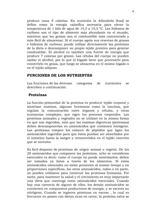 4
produce unas 9 calorías. En nutrición la kilocaloría (kcal) se
define como la energía calorífica necesaria para elevar la
temperatura de 1 kilo de agua de 14,5 a 15,5 ºC. Los hidratos de
carbono son el tipo de alimento más abundante en el mundo,
mientras que las grasas son el combustible más concentrado y
más fácil de almacenar. Si el cuerpo agota sus reservas de grasas
e hidratos de carbono, puede utilizar directamente las proteínas
de la dieta o descomponer su propio tejido proteico para generar
combustible. El alcohol es también una fuente de energía que
produce 7 calorías por gramo. Las células del cuerpo no pueden
oxidar el alcohol, por lo que el hígado tiene que procesarlo para
convertirlo en grasa, que luego se almacena en el mismo hígado o
en el tejido adiposo.
FUNCIONES DE LOS NUTRIENTES
Las funciones de las diversas categorías de nutrientes se
describen a continuación.
Proteínas
La función primordial de la proteína es producir tejido corporal y
sintetizar enzimas, algunas hormonas como la insulina, que
regulan la comunicación entre órganos y células, y otras
sustancias complejas, que rigen los procesos corporales. Las
proteínas animales y vegetales no se utilizan en la misma forma
en que son ingeridas, sino que las enzimas digestivas (proteasas)
deben descomponerlas en aminoácidos que contienen nitrógeno.
Las proteasas rompen los enlaces de péptidos que ligan los
aminoácidos ingeridos para que éstos puedan ser absorbidos por
el intestino hasta la sangre y reconvertidos en el tejido concreto
que se necesita.
Es fácil disponer de proteínas de origen animal o vegetal. De los
20 aminoácidos que componen las proteínas, ocho se consideran
esenciales es decir: como el cuerpo no puede sintetizarlos, deben
ser tomados ya listos a través de los alimentos. Si estos
aminoácidos esenciales no están presentes al mismo tiempo y en
proporciones específicas, los otros aminoácidos, todos o en parte,
no pueden utilizarse para construir las proteínas humanas. Por
tanto, para mantener la salud y el crecimiento es muy importante
una dieta que contenga estos aminoácidos esenciales. Cuando
hay una carencia de alguno de ellos, los demás aminoácidos se
convierten en compuestos productores de energía, y se excreta su
nitrógeno. Cuando se ingieren proteínas en exceso , lo cual es
frecuente en países con dietas ricas en carne, la proteína extra se
 