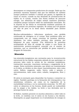 5
descompone en compuestos productores de energía. Dado que las
proteínas escasean bastante más que los hidratos de carbono
aunque producen también 4 calorías por gramo, la ingestión de
carne en exceso, cuando no hay demanda de reconstrucción de
tejidos en el cuerpo, resulta una forma ineficaz de procurar
energía. Los alimentos de origen animal contienen proteínas
completas porque incluyen todos los aminoácidos esenciales. En
la mayoría de las dietas se recomienda combinar proteínas de
origen animal con proteínas vegetales. Se estima que 0,8 gramos
por kilo de peso es la dosis diaria saludable para adultos
normales.
Muchas enfermedades e infecciones producen una pérdida
continuada de nitrógeno en el cuerpo. Este problema debe ser
compensado con un mayor consumo de proteína dietética.
Asimismo, los niños también precisan más proteína por
kilogramo de peso corporal. Una deficiencia de proteínas
acompañada de falta de energía da origen a una forma de
malnutrición proteico-energética conocida con el nombre de
marasmo, que se caracteriza por pérdida de grasa corporal y
desgaste de músculos.
Minerales
Los minerales inorgánicos son necesarios para la reconstrucción
estructural de los tejidos corporales además de que participan en
procesos tales como la acción de los sistemas enzimáticos,
contracción muscular, reacciones nerviosas y coagulación de la
sangre. Estos nutrientes minerales, que deben ser suministrados
en la dieta, se dividen en dos clases: macroelementos, tales como
calcio, fósforo, magnesio, sodio, hierro, yodo y potasio; y
microelementos, tales como cobre, cobalto, manganeso, flúor y
cinc.
El calcio es necesario para desarrollar los huesos y conservar su
rigidez. También participa en la formación del citoesqueleto y las
membranas celulares, así como en la regulación de la
excitabilidad nerviosa y en la contracción muscular. Un 90% del
calcio se almacena en los huesos, donde puede ser reabsorbido
por la sangre y los tejidos. La leche y sus derivados son la
principal fuente de calcio.
El fósforo, también presente en muchos alimentos y sobre todo en
la leche, se combina con el calcio en los huesos y los dientes.
Desempeña un papel importante en el metabolismo de energía en
 