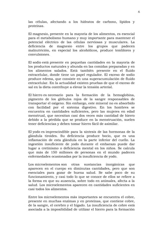 6
las células, afectando a los hidratos de carbono, lípidos y
proteínas.
El magnesio, presente en la mayoría de los alimentos, es esencial
para el metabolismo humano y muy importante para mantener el
potencial eléctrico de las células nerviosas y musculares. La
deficiencia de magnesio entre los grupos que padecen
malnutrición, en especial los alcohólicos, produce temblores y
convulsiones.
El sodio está presente en pequeñas cantidades en la mayoría de
los productos naturales y abunda en las comidas preparadas y en
los alimentos salados. Está también presente en el fluido
extracelular, donde tiene un papel regulador. El exceso de sodio
produce edema, que consiste en una superacumulación de fluido
extracelular. En la actualidad existen pruebas de que el exceso de
sal en la dieta contribuye a elevar la tensión arterial.
El hierro es necesario para la formación de la hemoglobina,
pigmento de los glóbulos rojos de la sangre responsables de
transportar el oxígeno. Sin embargo, este mineral no es absorbido
con facilidad por el sistema digestivo. En los hombres se
encuentra en cantidades suficientes, pero las mujeres en edad
menstrual, que necesitan casi dos veces más cantidad de hierro
debido a la pérdida que se produce en la menstruación, suelen
tener deficiencias y deben tomar hierro fácil de asimilar.
El yodo es imprescindible para la síntesis de las hormonas de la
glándula tiroides. Su deficiencia produce bocio, que es una
inflamación de esta glándula en la parte inferior del cuello. La
ingestión insuficiente de yodo durante el embarazo puede dar
lugar a cretinismo o deficiencia mental en los niños. Se calcula
que más de 150 millones de personas en el mundo padecen
enfermedades ocasionadas por la insuficiencia de yodo.
Los microelementos son otras sustancias inorgánicas que
aparecen en el cuerpo en diminutas cantidades, pero que son
esenciales para gozar de buena salud. Se sabe poco de su
funcionamiento, y casi todo lo que se conoce de ellos se refiere a
la forma en que su ausencia, sobre todo en animales, afecta a la
salud. Los microelementos aparecen en cantidades suficientes en
casi todos los alimentos.
Entre los microelementos más importantes se encuentra el cobre,
presente en muchas enzimas y en proteínas, que contiene cobre,
de la sangre, el cerebro y el hígado. La insuficiencia de cobre está
asociada a la imposibilidad de utilizar el hierro para la formación
 