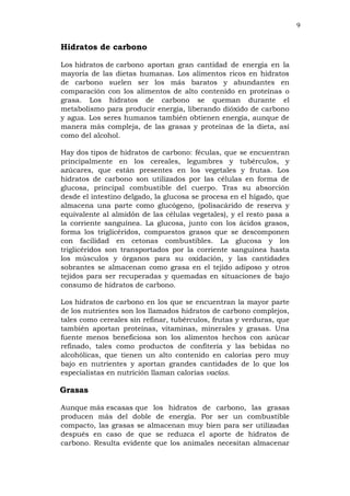 9
Hidratos de carbono
Los hidratos de carbono aportan gran cantidad de energía en la
mayoría de las dietas humanas. Los alimentos ricos en hidratos
de carbono suelen ser los más baratos y abundantes en
comparación con los alimentos de alto contenido en proteínas o
grasa. Los hidratos de carbono se queman durante el
metabolismo para producir energía, liberando dióxido de carbono
y agua. Los seres humanos también obtienen energía, aunque de
manera más compleja, de las grasas y proteínas de la dieta, así
como del alcohol.
Hay dos tipos de hidratos de carbono: féculas, que se encuentran
principalmente en los cereales, legumbres y tubérculos, y
azúcares, que están presentes en los vegetales y frutas. Los
hidratos de carbono son utilizados por las células en forma de
glucosa, principal combustible del cuerpo. Tras su absorción
desde el intestino delgado, la glucosa se procesa en el hígado, que
almacena una parte como glucógeno, (polisacárido de reserva y
equivalente al almidón de las células vegetales), y el resto pasa a
la corriente sanguínea. La glucosa, junto con los ácidos grasos,
forma los triglicéridos, compuestos grasos que se descomponen
con facilidad en cetonas combustibles. La glucosa y los
triglicéridos son transportados por la corriente sanguínea hasta
los músculos y órganos para su oxidación, y las cantidades
sobrantes se almacenan como grasa en el tejido adiposo y otros
tejidos para ser recuperadas y quemadas en situaciones de bajo
consumo de hidratos de carbono.
Los hidratos de carbono en los que se encuentran la mayor parte
de los nutrientes son los llamados hidratos de carbono complejos,
tales como cereales sin refinar, tubérculos, frutas y verduras, que
también aportan proteínas, vitaminas, minerales y grasas. Una
fuente menos beneficiosa son los alimentos hechos con azúcar
refinado, tales como productos de confitería y las bebidas no
alcohólicas, que tienen un alto contenido en calorías pero muy
bajo en nutrientes y aportan grandes cantidades de lo que los
especialistas en nutrición llaman calorías vacías.
Grasas
Aunque más escasas que los hidratos de carbono, las grasas
producen más del doble de energía. Por ser un combustible
compacto, las grasas se almacenan muy bien para ser utilizadas
después en caso de que se reduzca el aporte de hidratos de
carbono. Resulta evidente que los animales necesitan almacenar
 