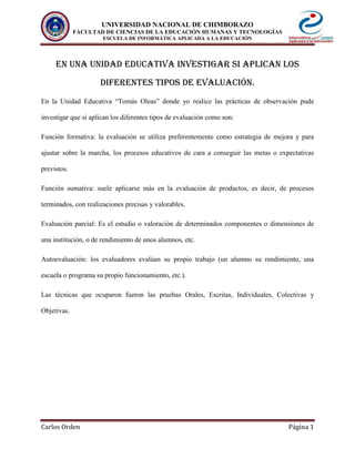 UNIVERSIDAD NACIONAL DE CHIMBORAZO
FACULTAD DE CIENCIAS DE LA EDUCACIÓN HUMANAS Y TECNOLOGÍAS
ESCUELA DE INFORMÁTICA APLICADA A LA EDUCACIÓN
Carlos Orden Página 1
EN UNA UNIDAD EDUCATIVA INVESTIGAR SI APLICAN LOS
DIFERENTES TIPOS DE EVALUACIÓN.
En la Unidad Educativa “Tomás Oleas” donde yo realice las prácticas de observación pude
investigar que si aplican los diferentes tipos de evaluación como son:
Función formativa: la evaluación se utiliza preferentemente como estrategia de mejora y para
ajustar sobre la marcha, los procesos educativos de cara a conseguir las metas o expectativas
previstos.
Función sumativa: suele aplicarse más en la evaluación de productos, es decir, de procesos
terminados, con realizaciones precisas y valorables.
Evaluación parcial: Es el estudio o valoración de determinados componentes o dimensiones de
una institución, o de rendimiento de unos alumnos, etc.
Autoevaluación: los evaluadores evalúan su propio trabajo (un alumno su rendimiento, una
escuela o programa su propio funcionamiento, etc.).
Las técnicas que ocuparon fueron las pruebas Orales, Escritas, Individuales, Colectivas y
Objetivas.
 