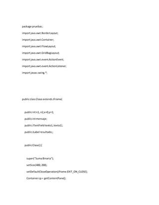 package pruebas ; 
import java.awt.BorderLayout; 
import java.awt.Container; 
import java.awt.FlowLayout; 
import java.awt.GridBagLayout; 
import java.awt.event.ActionEvent; 
import java.awt.event.ActionListener; 
import javax.swing.*; 
public class Clase extends JFrame{ 
public int n1, n2,x=0,y=1; 
public int mensaje; 
public JTextField texto1, texto2;; 
public JLabel resultado;; 
public Clase() { 
super("Suma Binaria"); 
setSize(400, 200); 
setDefaultCloseOperation(JFrame.EXIT_ON_CLOSE); 
Container cp = getContentPane(); 
 