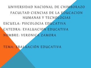 UNIVERSIDAD NACIONAL DE CHIMBORAZO
FACULTAD CIENCIAS DE LA EDUCACION
HUMANAS Y TECNOLOGIAS
ESCUELA: PSICOLOGIA EDUCATIVA
CATEDRA: EVALUACION EDUCATIVA
NOMBRE: VERONICA ZAMORA
TEMA: EBALUACIÓN EDUCATIVA
 