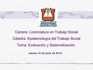 Carrera: Licenciatura en Trabajo Social
Cátedra: Epistemología del Trabajo Social
Tema: Evaluación y Sistematización
Jueves 14 de junio de 2012
 