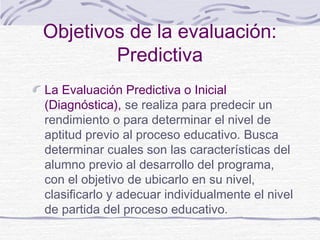 Objetivos de la evaluación:
Predictiva
La Evaluación Predictiva o Inicial
(Diagnóstica), se realiza para predecir un
rendimiento o para determinar el nivel de
aptitud previo al proceso educativo. Busca
determinar cuales son las características del
alumno previo al desarrollo del programa,
con el objetivo de ubicarlo en su nivel,
clasificarlo y adecuar individualmente el nivel
de partida del proceso educativo.
 