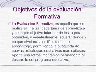Objetivos de la evaluación:
Formativa
La Evaluación Formativa, es aquella que se
realiza al finalizar cada tarea de aprendizaje
y tiene por objetivo informar de los logros
obtenidos, y eventualmente, advertir donde y
en que nivel existen dificultades de
aprendizaje, permitiendo la búsqueda de
nuevas estrategias educativas más exitosas.
Aporta una retroalimentación permanente al
desarrollo del programa educativo.
 